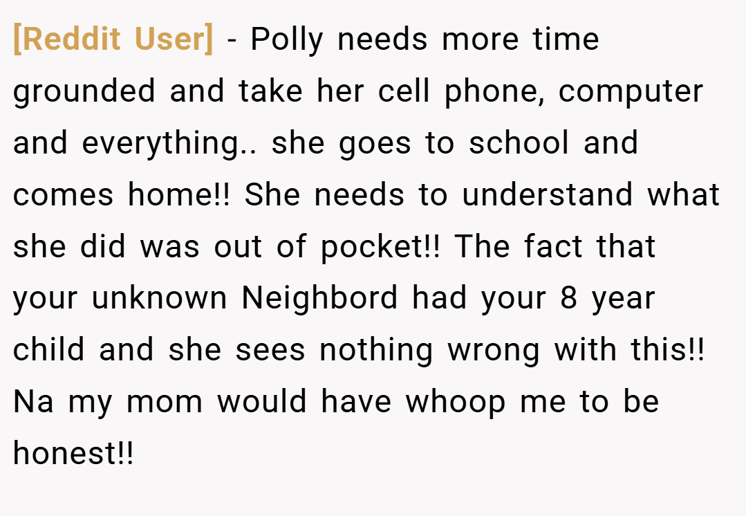 [Reddit User] − Polly needs more time grounded and take her cell phone, computer and everything.. she goes to school and comes home!! She needs to understand what she did was out of pocket!! The fact that your unknown Neighbord had your 8 year child and she sees nothing wrong with this!! Na my mom would have whoop me to be honest!!