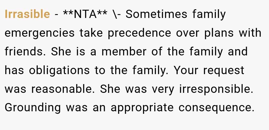 Irrasible − **NTA** \- Sometimes family emergencies take precedence over plans with friends. She is a member of the family and has obligations to the family. Your request was reasonable. She was very irresponsible. Grounding was an appropriate consequence.