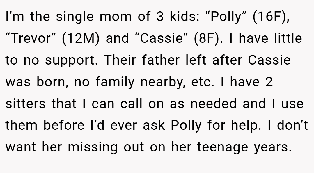 I’m the single mom of 3 kids: “Polly” (16F), “Trevor” (12M) and “Cassie” (8F). I have little to no support. Their father left after Cassie was born, no family nearby, etc. I have 2 sitters that I can call on as needed and I use them before I’d ever ask Polly for help. I don’t want her missing out on her teenage years.