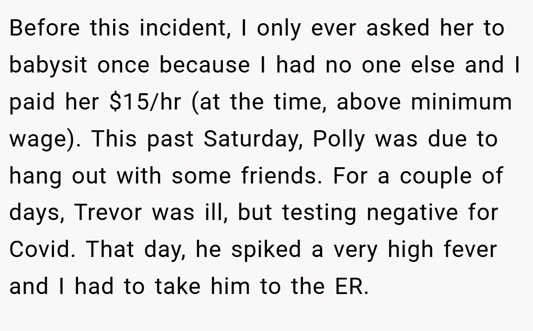 Before this incident, I only ever asked her to babysit once because I had no one else and I paid her $15/hr (at the time, above minimum wage). This past Saturday, Polly was due to hang out with some friends. For a couple of days, Trevor was ill, but testing negative for Covid. That day, he spiked a very high fever and I had to take him to the ER.