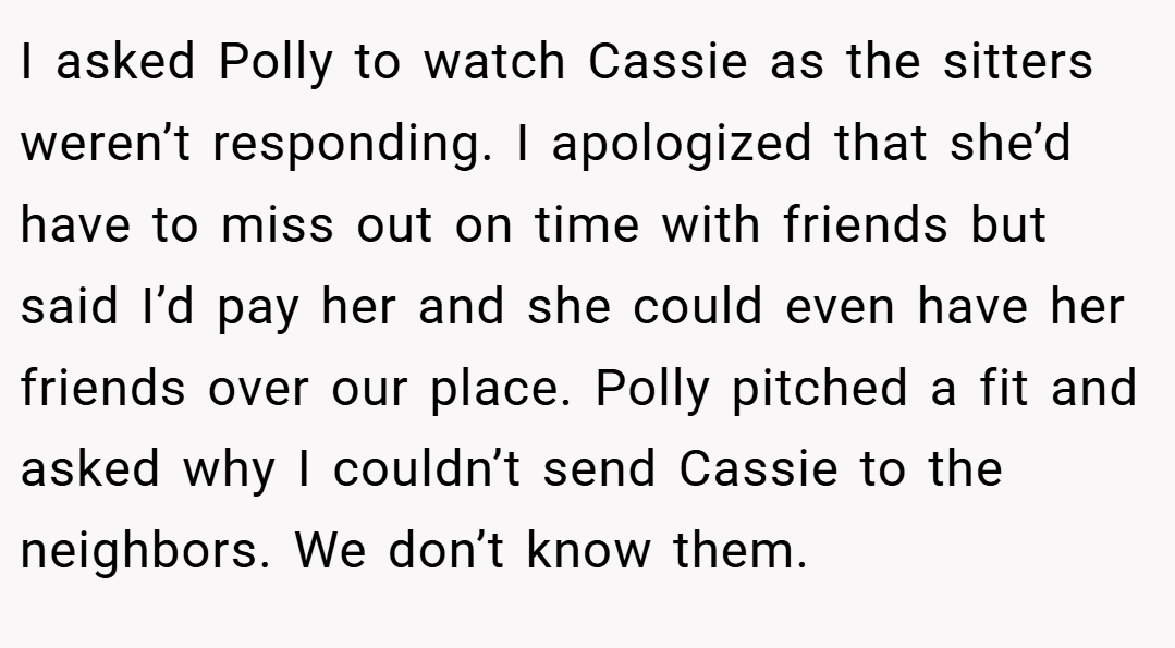 I asked Polly to watch Cassie as the sitters weren’t responding. I apologized that she’d have to miss out on time with friends but said I’d pay her and she could even have her friends over our place. Polly pitched a fit and asked why I couldn’t send Cassie to the neighbors. We don’t know them.