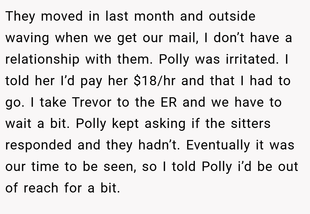 They moved in last month and outside waving when we get our mail, I don’t have a relationship with them. Polly was irritated. I told her I’d pay her $18/hr and that I had to go. I take Trevor to the ER and we have to wait a bit. Polly kept asking if the sitters responded and they hadn’t. Eventually it was our time to be seen, so I told Polly i’d be out of reach for a bit.