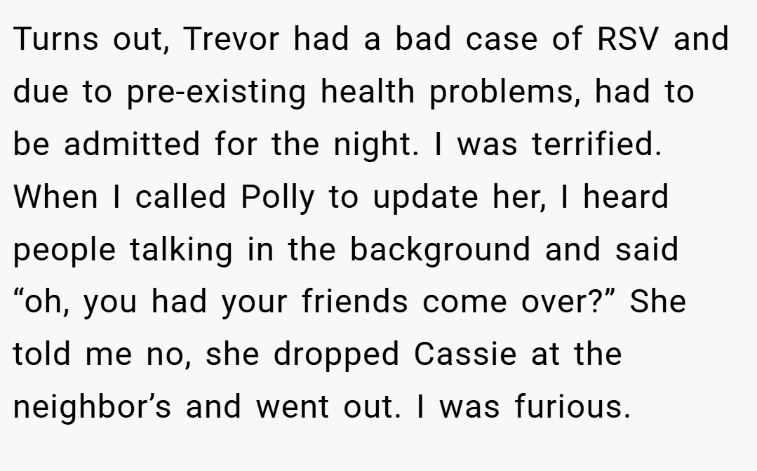 Turns out, Trevor had a bad case of RSV and due to pre-existing health problems, had to be admitted for the night. I was terrified. When I called Polly to update her, I heard people talking in the background and said “oh, you had your friends come over?” She told me no, she dropped Cassie at the neighbor’s and went out. I was furious.