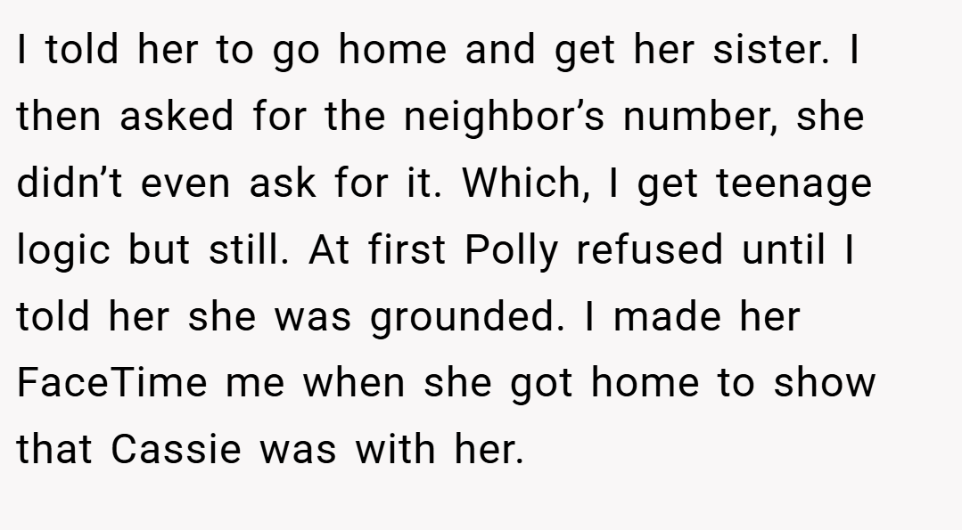 I told her to go home and get her sister. I then asked for the neighbor’s number, she didn’t even ask for it. Which, I get teenage logic but still. At first Polly refused until I told her she was grounded. I made her FaceTime me when she got home to show that Cassie was with her.