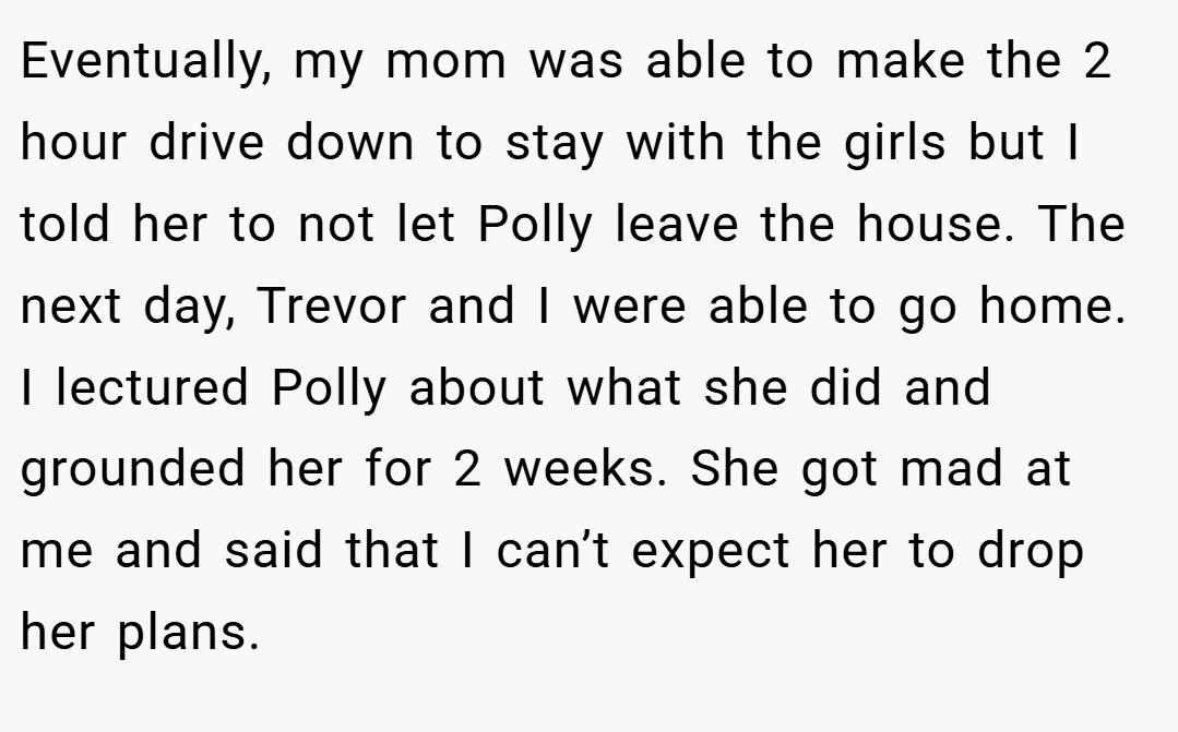 Eventually, my mom was able to make the 2 hour drive down to stay with the girls but I told her to not let Polly leave the house. The next day, Trevor and I were able to go home. I lectured Polly about what she did and grounded her for 2 weeks. She got mad at me and said that I can’t expect her to drop her plans.
