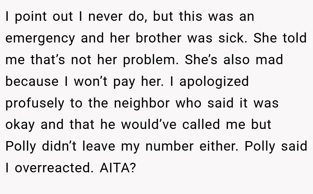 I point out I never do, but this was an emergency and her brother was sick. She told me that’s not her problem. She’s also mad because I won’t pay her. I apologized profusely to the neighbor who said it was okay and that he would’ve called me but Polly didn’t leave my number either. Polly said I overreacted. AITA?