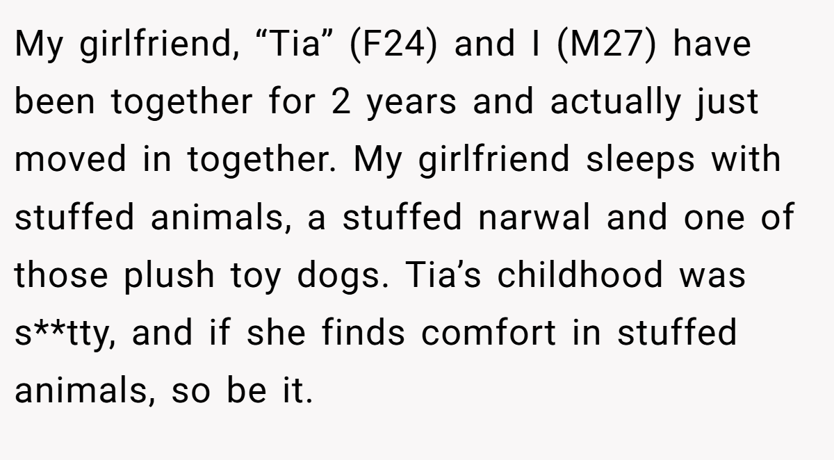 My girlfriend, “Tia” (F24) and I (M27) have been together for 2 years and actually just moved in together. My girlfriend sleeps with stuffed animals, a stuffed narwal and one of those plush toy dogs. Tia’s childhood was s**tty, and if she finds comfort in stuffed animals, so be it.