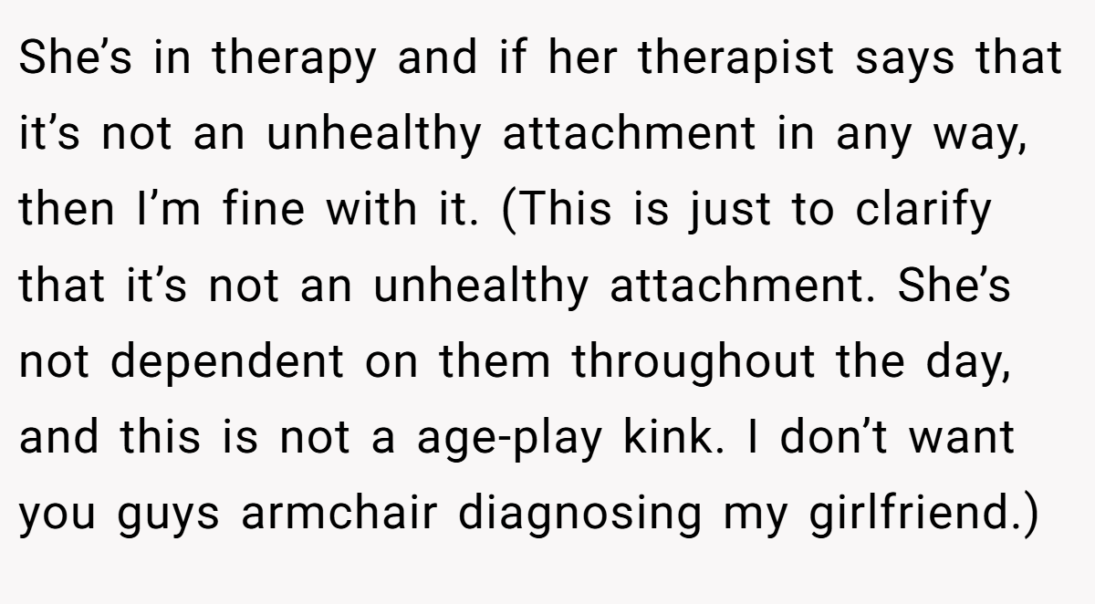 She’s in therapy and if her therapist says that it’s not an unhealthy attachment in any way, then I’m fine with it. (This is just to clarify that it’s not an unhealthy attachment. She’s not dependent on them throughout the day, and this is not a age-play kink. I don’t want you guys armchair diagnosing my girlfriend.)