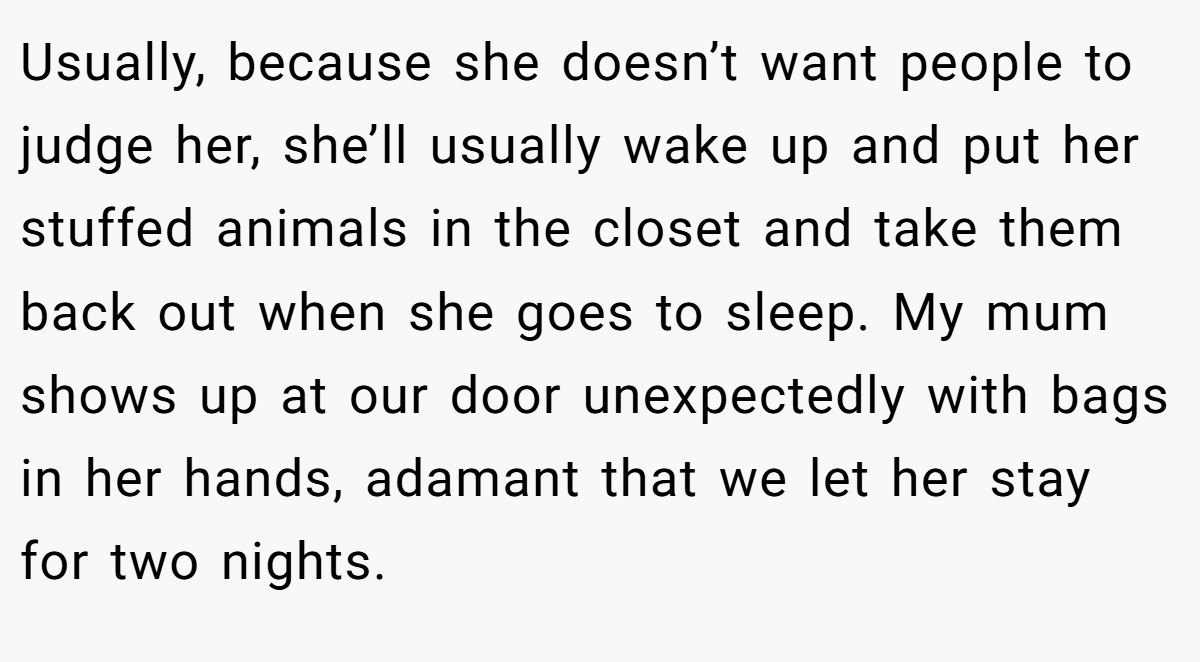 Usually, because she doesn’t want people to judge her, she’ll usually wake up and put her stuffed animals in the closet and take them back out when she goes to sleep. My mum shows up at our door unexpectedly with bags in her hands, adamant that we let her stay for two nights.