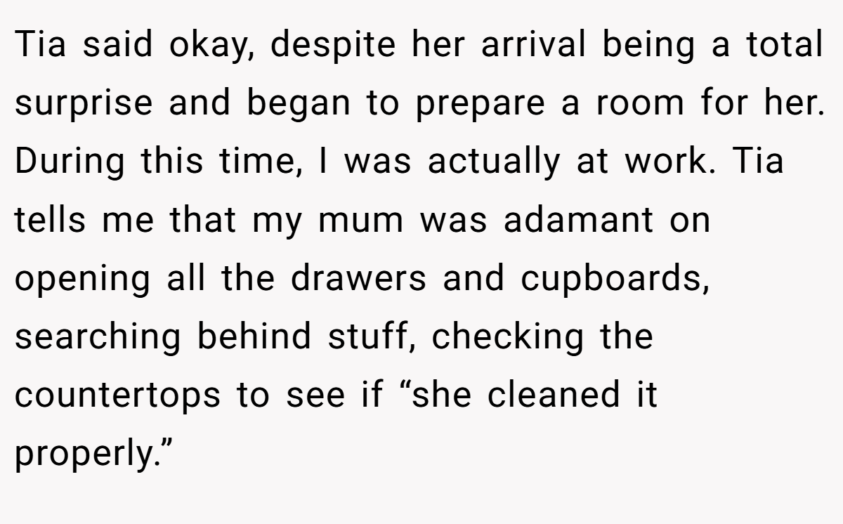 Tia said okay, despite her arrival being a total surprise and began to prepare a room for her. During this time, I was actually at work. Tia tells me that my mum was adamant on opening all the drawers and cupboards, searching behind stuff, checking the countertops to see if “she cleaned it properly.”