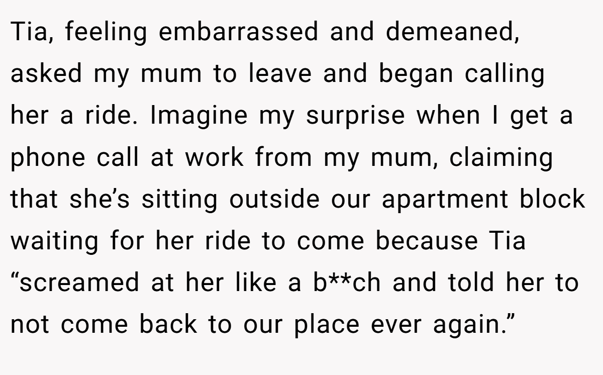 Tia, feeling embarrassed and demeaned, asked my mum to leave and began calling her a ride. Imagine my surprise when I get a phone call at work from my mum, claiming that she’s sitting outside our apartment block waiting for her ride to come because Tia “screamed at her like a b**ch and told her to not come back to our place ever again.”