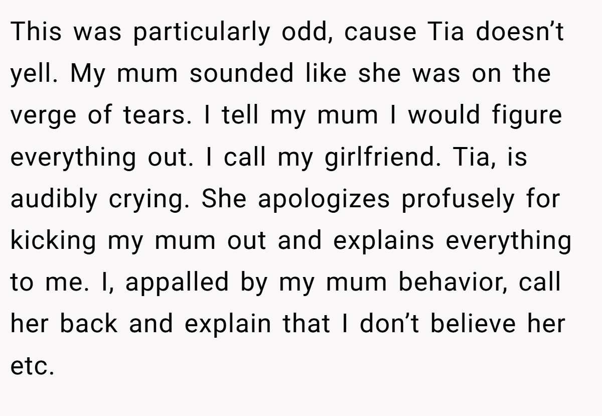 This was particularly odd, cause Tia doesn’t yell. My mum sounded like she was on the verge of tears. I tell my mum I would figure everything out. I call my girlfriend. Tia, is audibly crying. She apologizes profusely for kicking my mum out and explains everything to me. I, appalled by my mum behavior, call her back and explain that I don’t believe her etc.