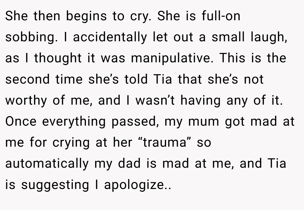 She then begins to cry. She is full-on sobbing. I accidentally let out a small laugh, as I thought it was manipulative. This is the second time she’s told Tia that she’s not worthy of me, and I wasn’t having any of it. Once everything passed, my mum got mad at me for crying at her “trauma” so automatically my dad is mad at me, and Tia is suggesting I apologize..