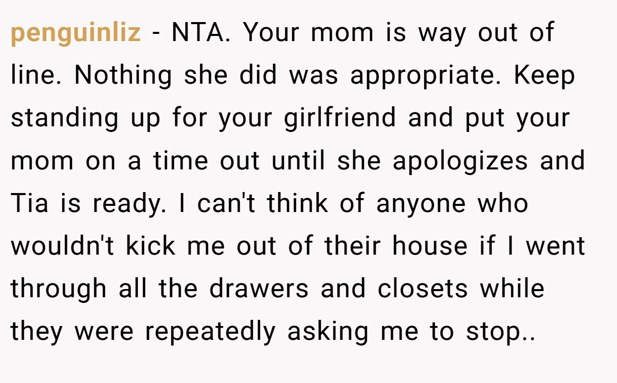 penguinliz − NTA. Your mom is way out of line. Nothing she did was appropriate. Keep standing up for your girlfriend and put your mom on a time out until she apologizes and Tia is ready. I can't think of anyone who wouldn't kick me out of their house if I went through all the drawers and closets while they were repeatedly asking me to stop.. 