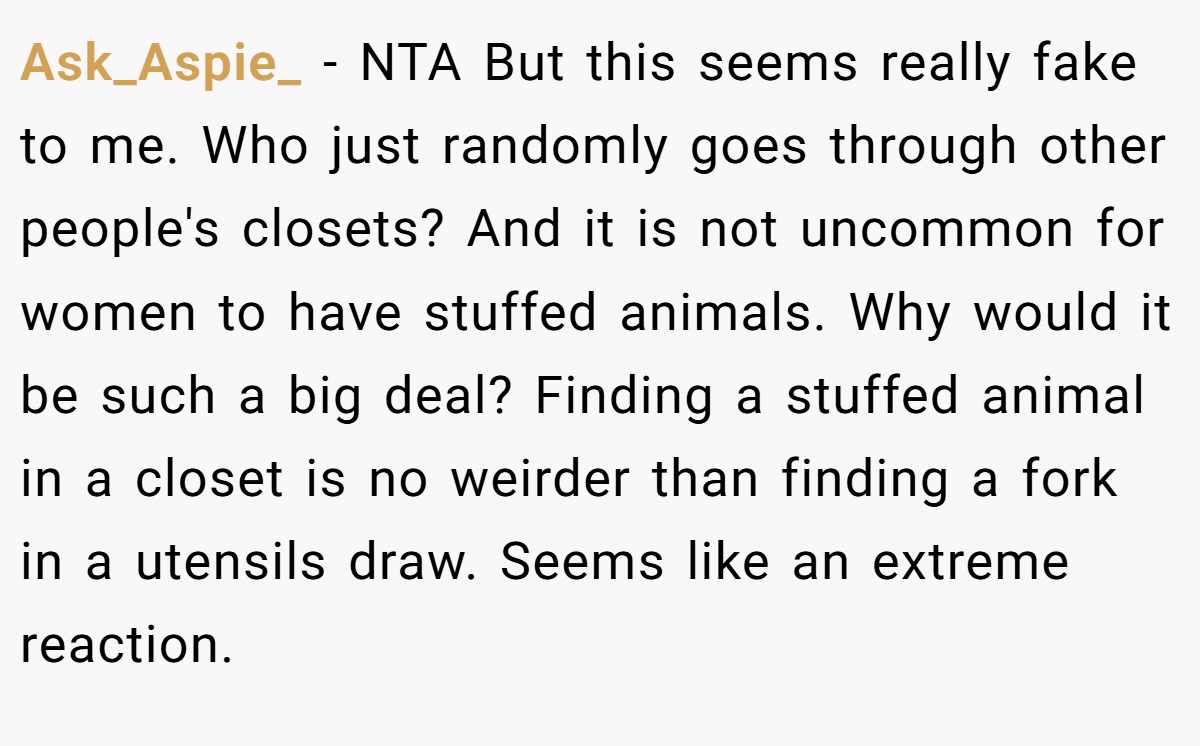 Ask_Aspie_ − NTA But this seems really fake to me. Who just randomly goes through other people's closets? And it is not uncommon for women to have stuffed animals. Why would it be such a big deal? Finding a stuffed animal in a closet is no weirder than finding a fork in a utensils draw. Seems like an extreme reaction.
