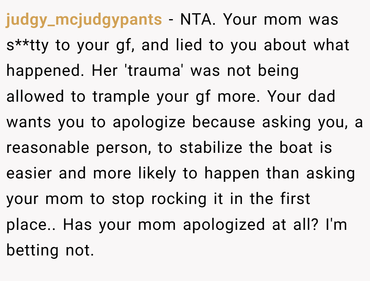 judgy_mcjudgypants − NTA. Your mom was s**tty to your gf, and lied to you about what happened. Her 'trauma' was not being allowed to trample your gf more. Your dad wants you to apologize because asking you, a reasonable person, to stabilize the boat is easier and more likely to happen than asking your mom to stop rocking it in the first place.. Has your mom apologized at all? I'm betting not.