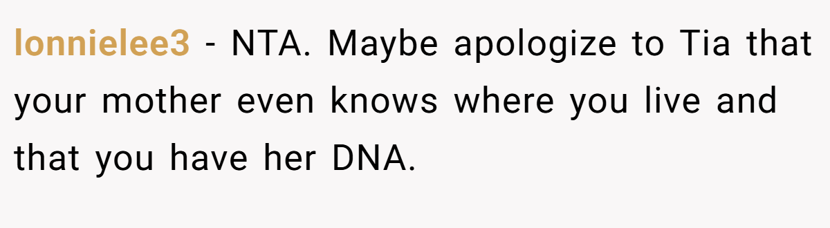 lonnielee3 − NTA. Maybe apologize to Tia that your mother even knows where you live and that you have her DNA.