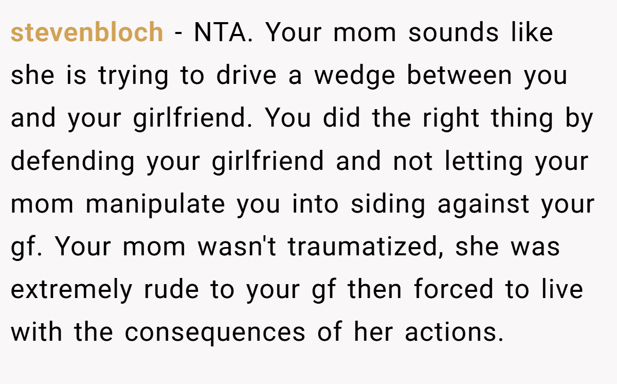 stevenbloch − NTA. Your mom sounds like she is trying to drive a wedge between you and your girlfriend. You did the right thing by defending your girlfriend and not letting your mom manipulate you into siding against your gf. Your mom wasn't traumatized, she was extremely rude to your gf then forced to live with the consequences of her actions.