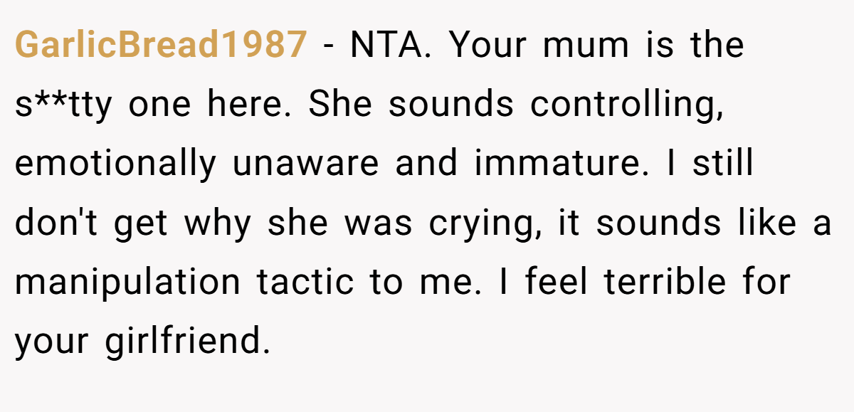 GarlicBread1987 − NTA. Your mum is the s**tty one here. She sounds controlling, emotionally unaware and immature. I still don't get why she was crying, it sounds like a manipulation tactic to me. I feel terrible for your girlfriend.