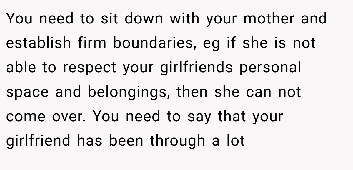 You need to sit down with your mother and establish firm boundaries, eg if she is not able to respect your girlfriends personal space and belongings, then she can not come over. You need to say that your girlfriend has been through a lot