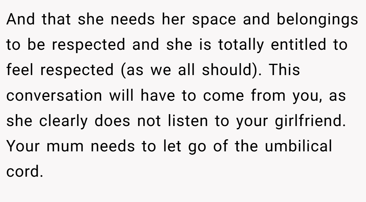 And that she needs her space and belongings to be respected and she is totally entitled to feel respected (as we all should). This conversation will have to come from you, as she clearly does not listen to your girlfriend. Your mum needs to let go of the umbilical cord.