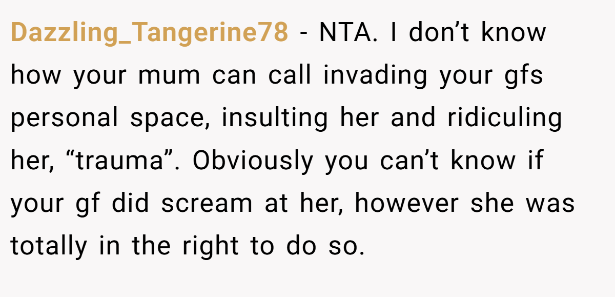 Dazzling_Tangerine78 − NTA. I don’t know how your mum can call invading your gfs personal space, insulting her and ridiculing her, “trauma”. Obviously you can’t know if your gf did scream at her, however she was totally in the right to do so.