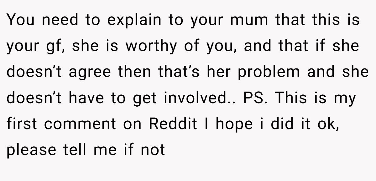 You need to explain to your mum that this is your gf, she is worthy of you, and that if she doesn’t agree then that’s her problem and she doesn’t have to get involved.. PS. This is my first comment on Reddit I hope i did it ok, please tell me if not