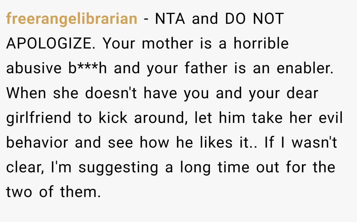 freerangelibrarian − NTA and DO NOT APOLOGIZE. Your mother is a horrible abusive b***h and your father is an enabler. When she doesn't have you and your dear girlfriend to kick around, let him take her evil behavior and see how he likes it.. If I wasn't clear, I'm suggesting a long time out for the two of them.
