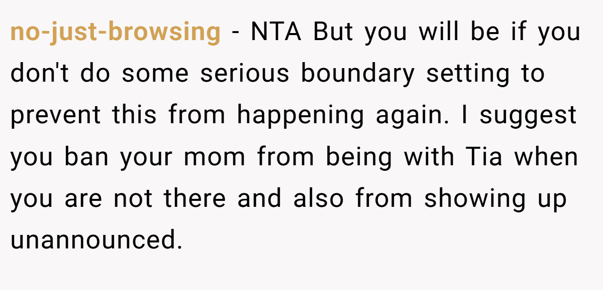no-just-browsing − NTA But you will be if you don't do some serious boundary setting to prevent this from happening again. I suggest you ban your mom from being with Tia when you are not there and also from showing up unannounced.