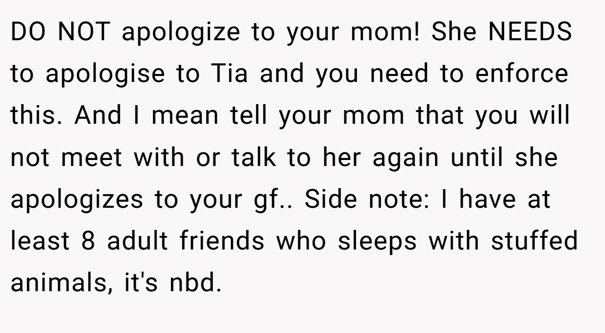 DO NOT apologize to your mom! She NEEDS to apologise to Tia and you need to enforce this. And I mean tell your mom that you will not meet with or talk to her again until she apologizes to your gf.. Side note: I have at least 8 adult friends who sleeps with stuffed animals, it's nbd.