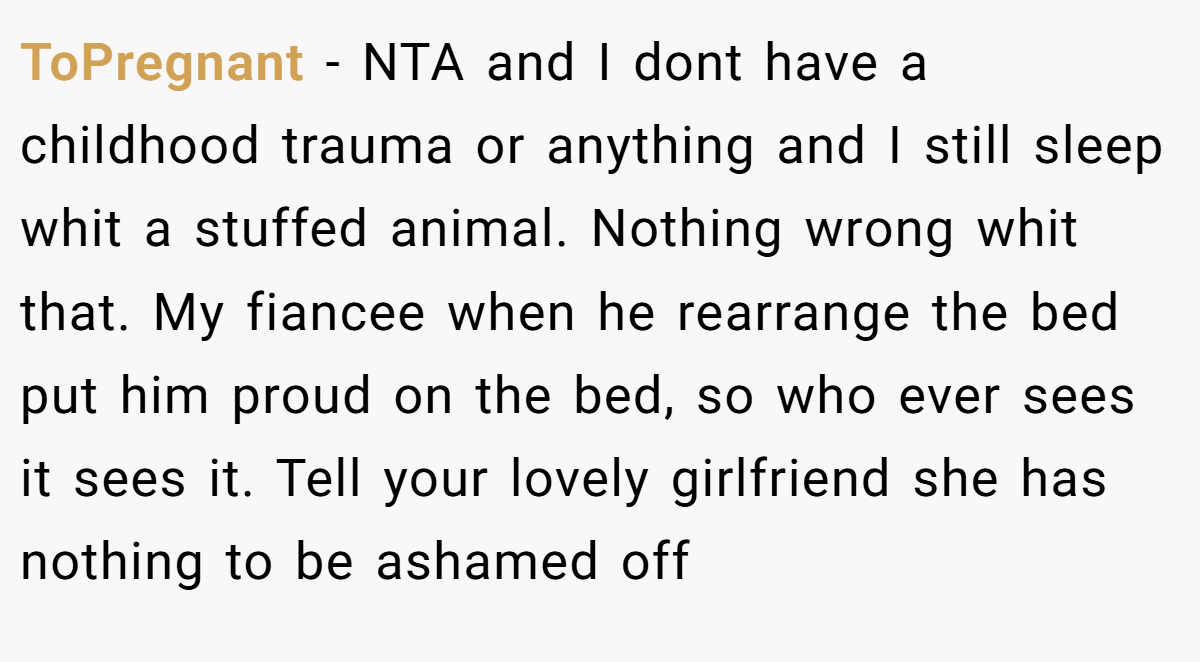 ToPregnant − NTA and I dont have a childhood trauma or anything and I still sleep whit a stuffed animal. Nothing wrong whit that. My fiancee when he rearrange the bed put him proud on the bed, so who ever sees it sees it. Tell your lovely girlfriend she has nothing to be ashamed off