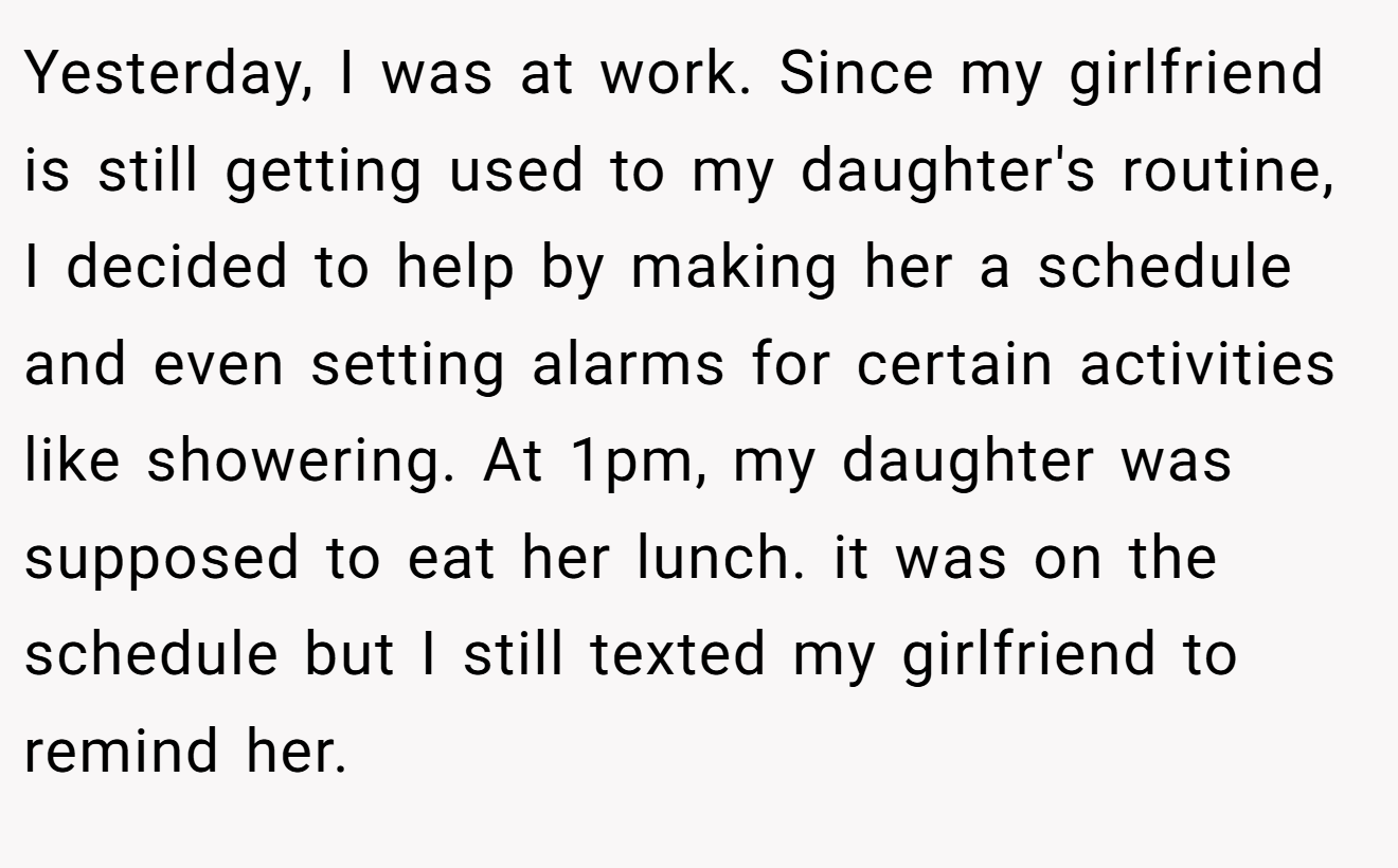 Yesterday, I was at work. Since my girlfriend is still getting used to my daughter's routine, I decided to help by making her a schedule and even setting alarms for certain activities like showering. At 1pm, my daughter was supposed to eat her lunch. it was on the schedule but I still texted my girlfriend to remind her.