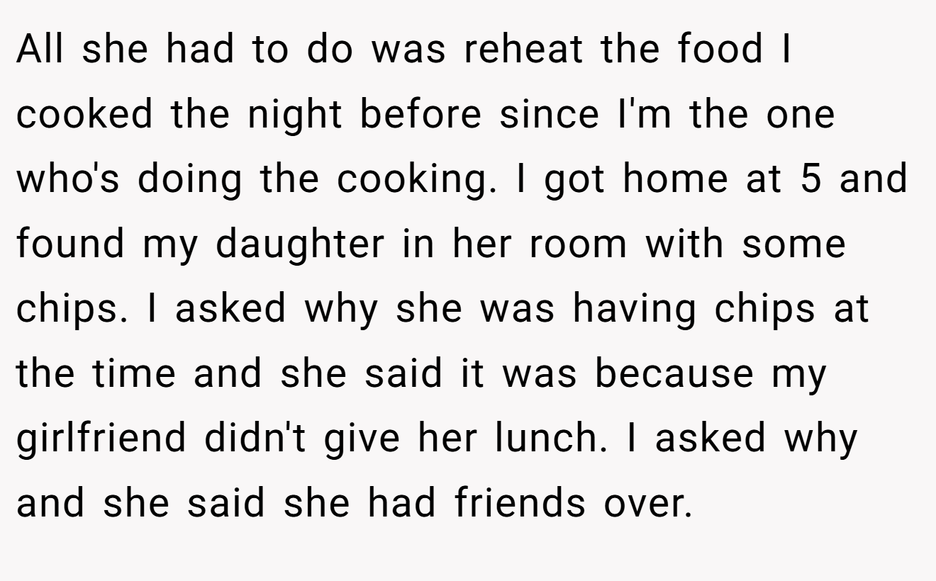 All she had to do was reheat the food I cooked the night before since I'm the one who's doing the cooking. I got home at 5 and found my daughter in her room with some chips. I asked why she was having chips at the time and she said it was because my girlfriend didn't give her lunch. I asked why and she said she had friends over.