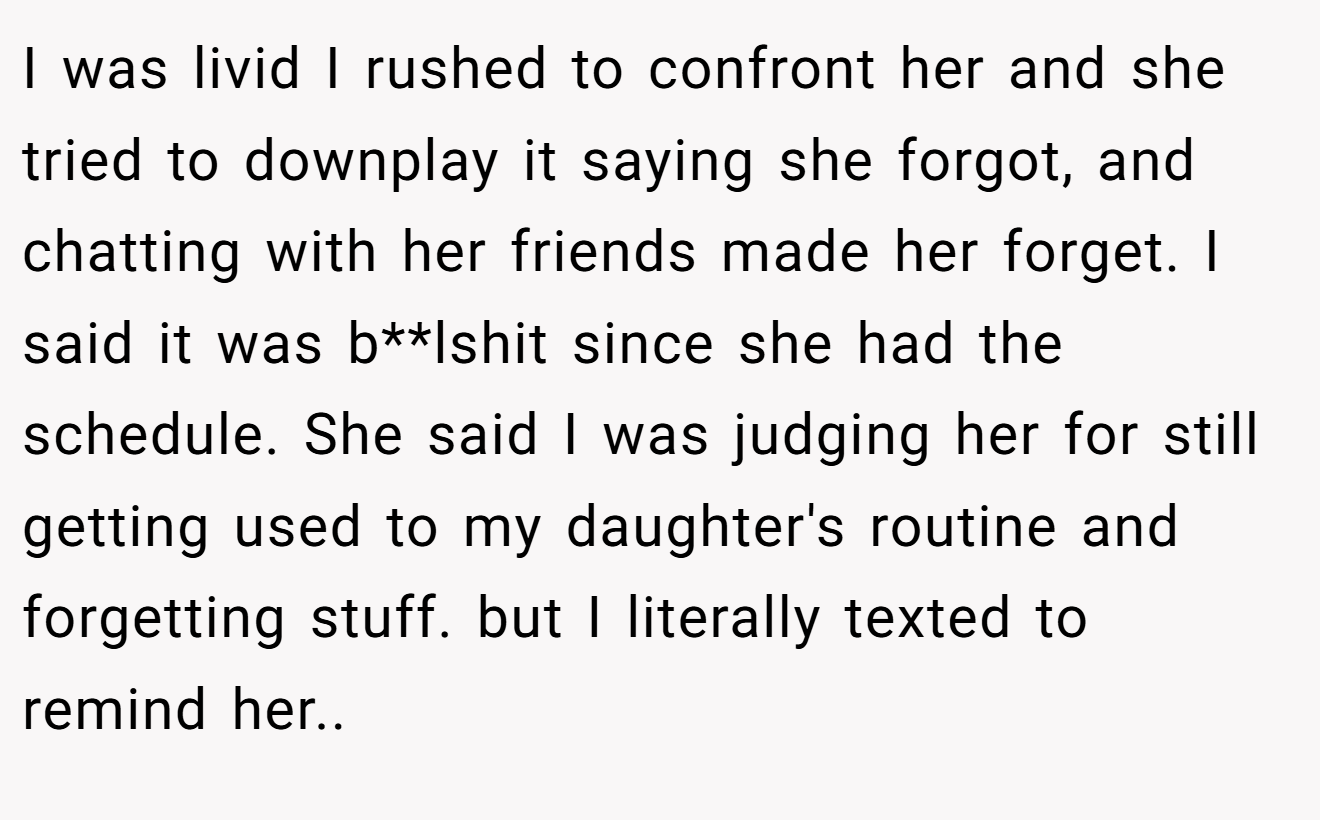 I was livid I rushed to confront her and she tried to downplay it saying she forgot, and chatting with her friends made her forget. I said it was b**lshit since she had the schedule. She said I was judging her for still getting used to my daughter's routine and forgetting stuff. but I literally texted to remind her..