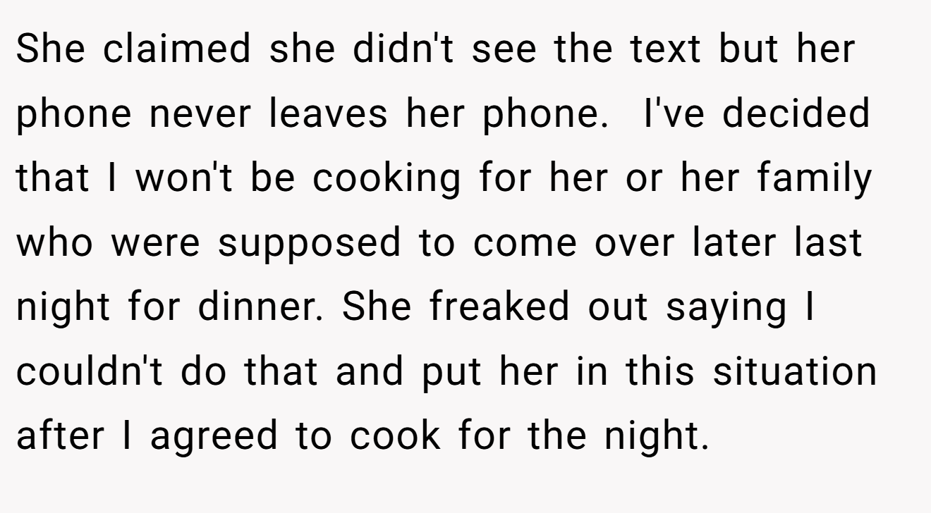 She claimed she didn't see the text but her phone never leaves her phone.  I've decided that I won't be cooking for her or her family who were supposed to come over later last night for dinner. She freaked out saying I couldn't do that and put her in this situation after I agreed to cook for the night.