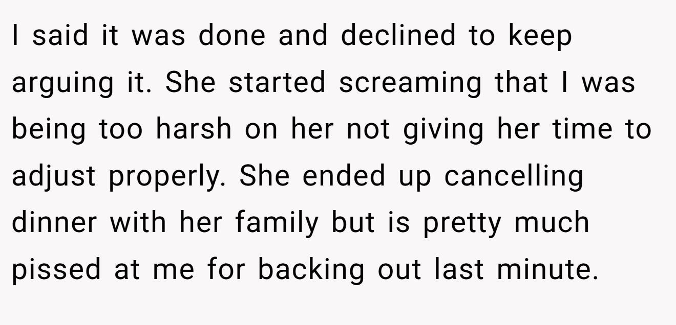 I said it was done and declined to keep arguing it. She started screaming that I was being too harsh on her not giving her time to adjust properly. She ended up cancelling dinner with her family but is pretty much pissed at me for backing out last minute.