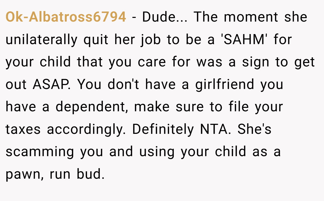 Ok-Albatross6794 - Dude... The moment she unilaterally quit her job to be a 'SAHM' for your child that you care for was a sign to get out ASAP. You don't have a girlfriend you have a dependent, make sure to file your taxes accordingly. Definitely NTA. She's scamming you and using your child as a pawn, run bud.
