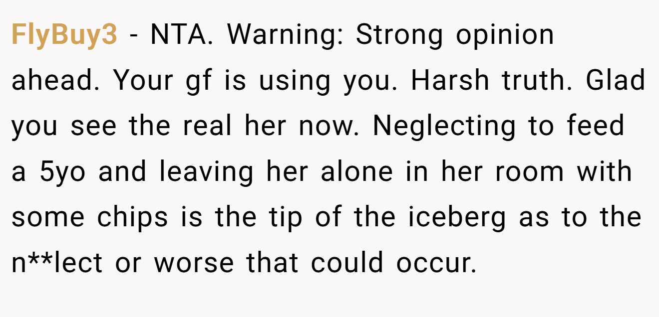 FlyBuy3 - NTA. Warning: Strong opinion ahead. Your gf is using you. Harsh truth. Glad you see the real her now. Neglecting to feed a 5yo and leaving her alone in her room with some chips is the tip of the iceberg as to the n**lect or worse that could occur.