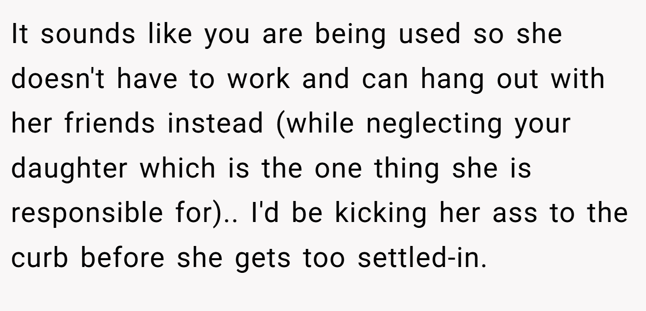 It sounds like you are being used so she doesn't have to work and can hang out with her friends instead (while neglecting your daughter which is the one thing she is responsible for).. I'd be kicking her ass to the curb before she gets too settled-in.