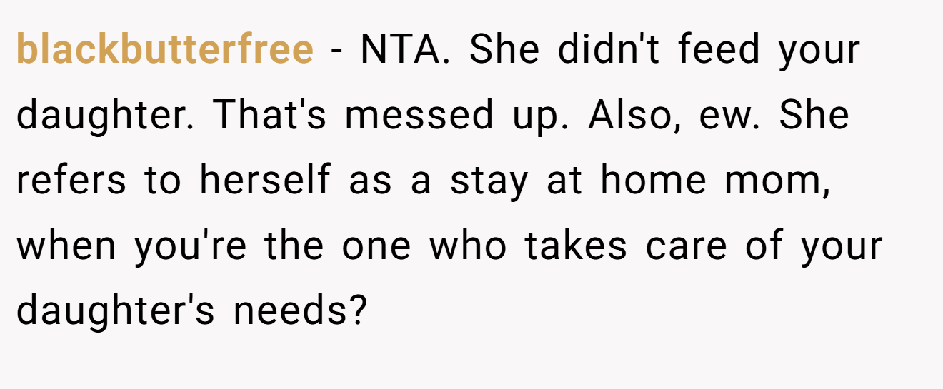 blackbutterfree - NTA. She didn't feed your daughter. That's messed up. Also, ew. She refers to herself as a stay at home mom, when you're the one who takes care of your daughter's needs?