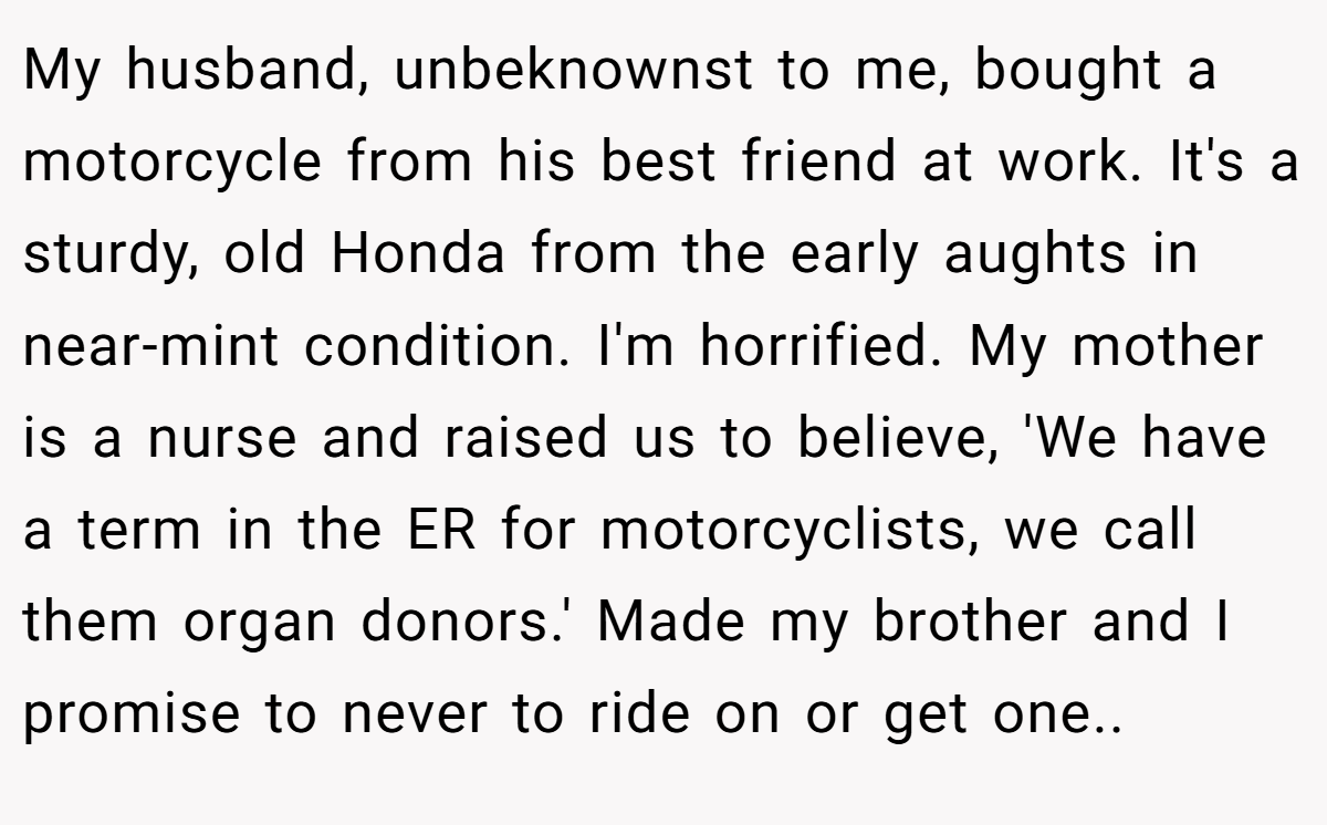 My husband, unbeknownst to me, bought a motorcycle from his best friend at work. It's a sturdy, old Honda from the early aughts in near-mint condition. I'm horrified. My mother is a nurse and raised us to believe, 'We have a term in the ER for motorcyclists, we call them organ donors.' Made my brother and I promise to never to ride on or get one..