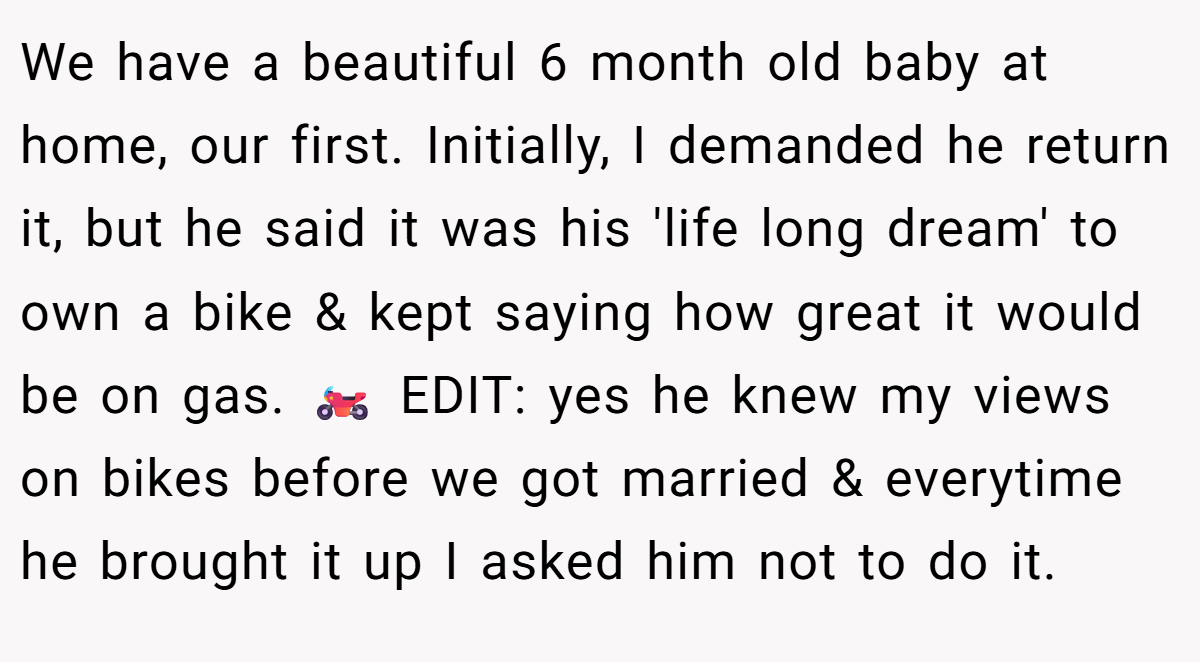 We have a beautiful 6 month old baby at home, our first. Initially, I demanded he return it, but he said it was his 'life long dream' to own a bike & kept saying how great it would be on gas. 🏍️ EDIT: yes he knew my views on bikes before we got married & everytime he brought it up I asked him not to do it.