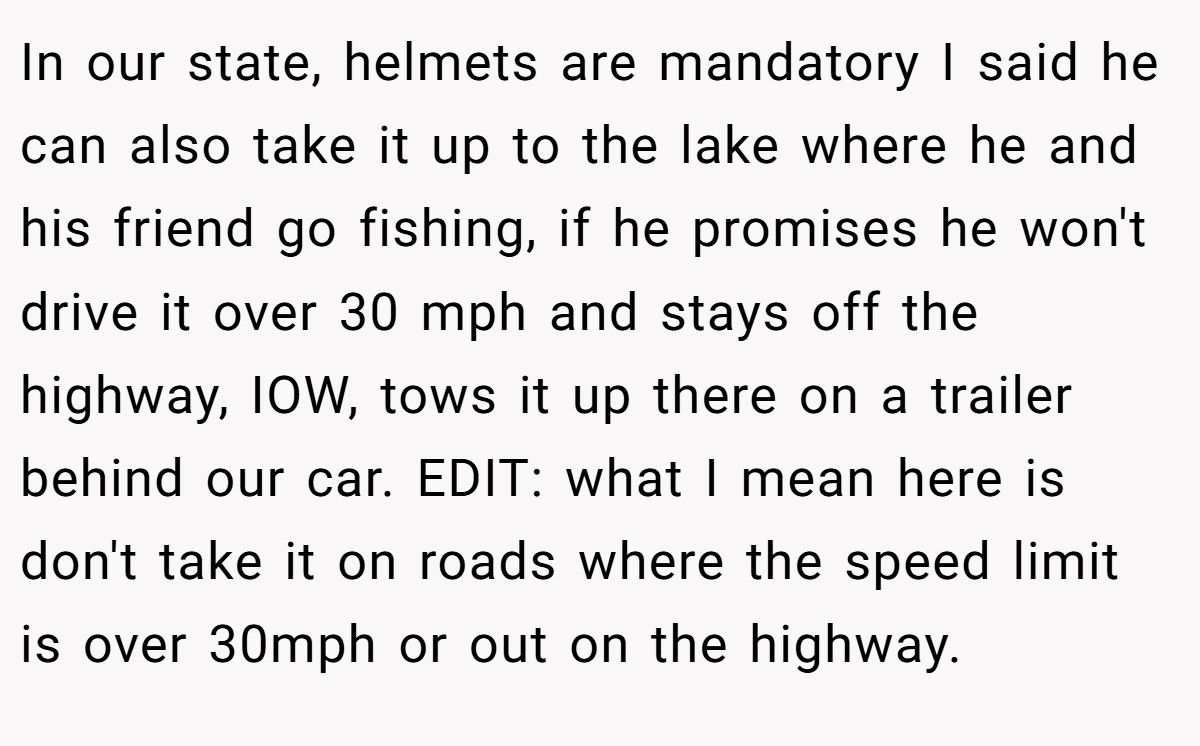 In our state, helmets are mandatory I said he can also take it up to the lake where he and his friend go fishing, if he promises he won't drive it over 30 mph and stays off the highway, IOW, tows it up there on a trailer behind our car. EDIT: what I mean here is don't take it on roads where the speed limit is over 30mph or out on the highway.