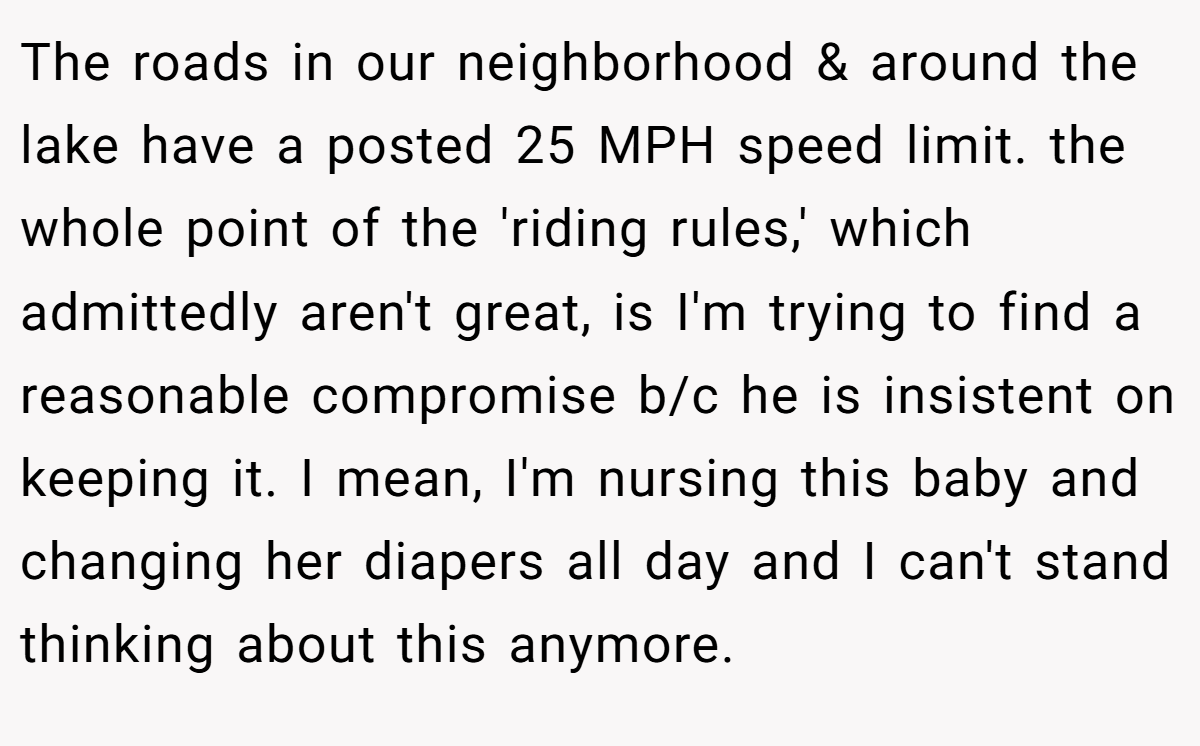 The roads in our neighborhood & around the lake have a posted 25 MPH speed limit. the whole point of the 'riding rules,' which admittedly aren't great, is I'm trying to find a reasonable compromise b/c he is insistent on keeping it. I mean, I'm nursing this baby and changing her diapers all day and I can't stand thinking about this anymore.