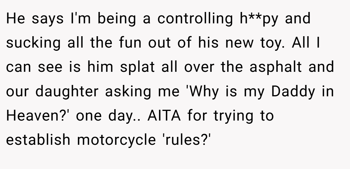 He says I'm being a controlling h**py and sucking all the fun out of his new toy. All I can see is him splat all over the asphalt and our daughter asking me 'Why is my Daddy in Heaven?' one day.. AITA for trying to establish motorcycle 'rules?'