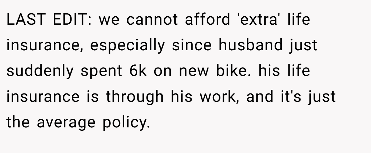 LAST EDIT: we cannot afford 'extra' life insurance, especially since husband just suddenly spent 6k on new bike. his life insurance is through his work, and it's just the average policy.