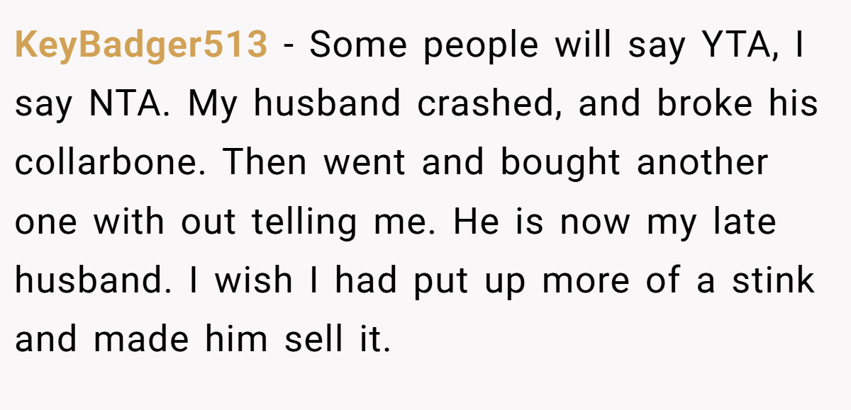 KeyBadger513 − Some people will say YTA, I say NTA. My husband crashed, and broke his collarbone. Then went and bought another one with out telling me. He is now my late husband. I wish I had put up more of a stink and made him sell it.