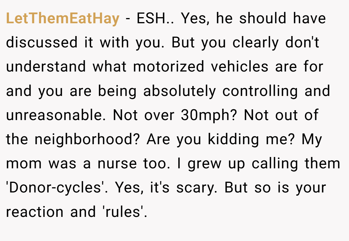 LetThemEatHay − ESH.. Yes, he should have discussed it with you. But you clearly don't understand what motorized vehicles are for and you are being absolutely controlling and unreasonable. Not over 30mph? Not out of the neighborhood? Are you kidding me? My mom was a nurse too. I grew up calling them 'Donor-cycles'. Yes, it's scary. But so is your reaction and 'rules'.