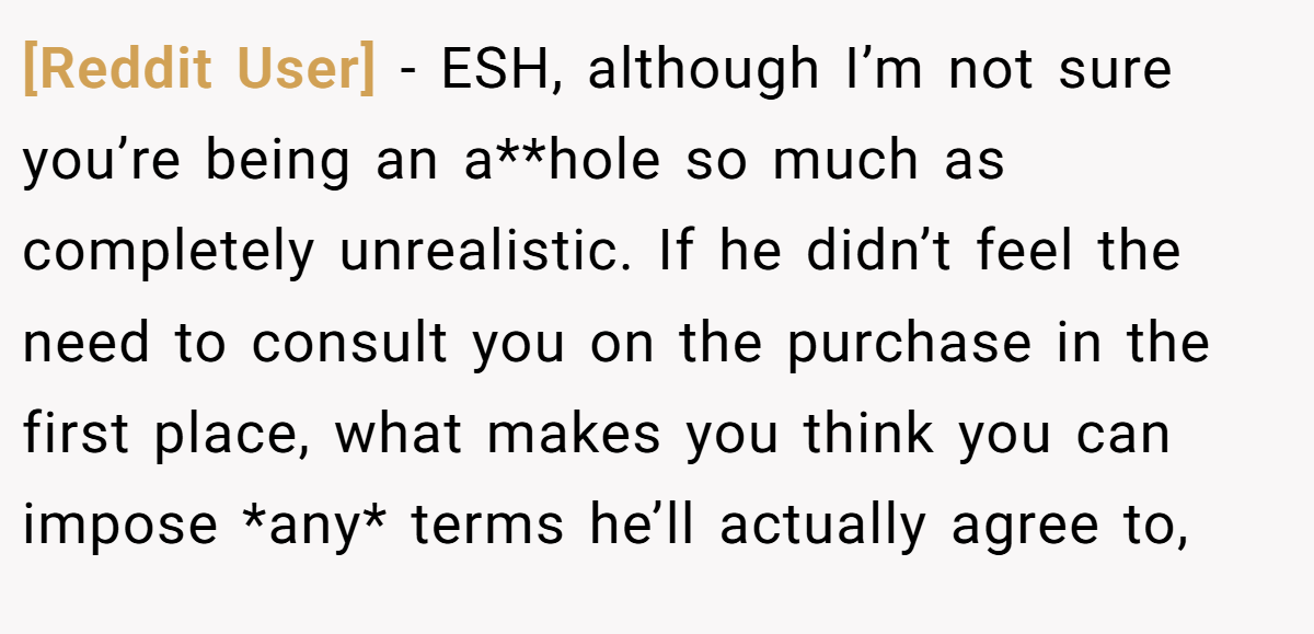 [Reddit User] − ESH, although I’m not sure you’re being an a**hole so much as completely unrealistic. If he didn’t feel the need to consult you on the purchase in the first place, what makes you think you can impose *any* terms he’ll actually agree to,