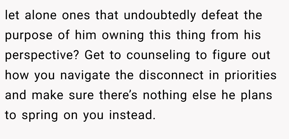 let alone ones that undoubtedly defeat the purpose of him owning this thing from his perspective? Get to counseling to figure out how you navigate the disconnect in priorities and make sure there’s nothing else he plans to spring on you instead.